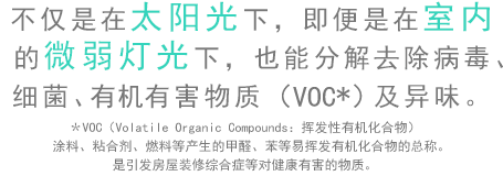 不仅是在太阳光下，即便是在室内的微弱灯光下，也能分解去除病毒、细菌、有害物质（VOC）及异味。＊VOC（Volatile Organic Compounds：挥发性有机化合物）涂料、粘合剂、燃料等产生的甲醛、苯等易挥发有机化合物的总称。是引发房屋装修综合症等对健康有害的物质。