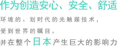 作为创造安心、安全、舒适环境的、划时代的光触媒技术，受到世界的瞩目，并在整个日本产生巨大的影响力