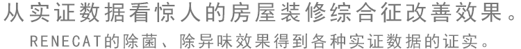 从实证数据看惊人的房屋装修综合症改善效果。 RENECAT的除菌、除异味效果得到各种实证数据的证实。