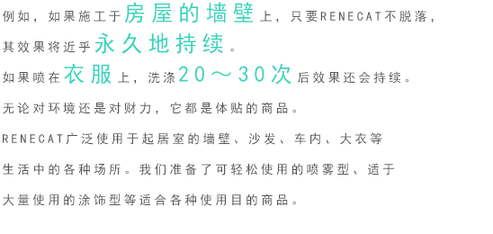 例如，如果施工于房屋的墙壁上，只要RENECAT不脱落，其效果将近乎永久地持续。如果喷在衣服上，洗涤20～30次后效果还会持续。 无论对环境还是对财力，它都是体贴的商品。 RENECAT广泛使用于起居室的墙壁、沙发、车内、大衣等生活中的各种场所。我们准备了可轻松使用的喷雾型、适于大量使用的涂饰型等适合各种使用目的商品。 