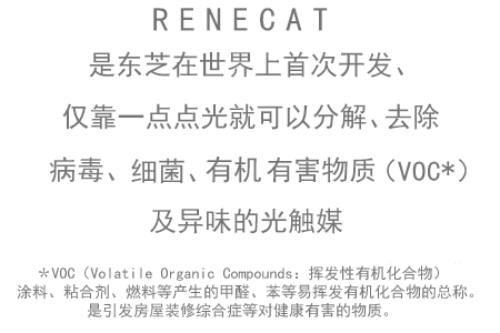 RENECAT 是东芝在世界上首次开发、仅靠一点点光就可以分解、去除病毒、细菌、有机有害物质（VOC*）及异味的光触媒 ＊VOC（Volatile Organic Compounds：挥发性有机化合物）
　涂料、粘合剂、燃料等产生的甲醛、苯等易挥发有机化合物的总称。是引发房屋装修综合症等对健康有害的物质。