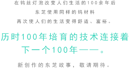 在钨丝灯泡改变人们生活的100余年后。东芝使用同样的钨材料 再次使人们的生活变得舒适、富裕。历时100年培育的技术连接着下一个100年——。新创作的东芝故事，敬请期待。